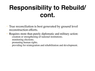 Responsibility to Rebuild/
cont.
• True reconciliation is best generated by ground level
reconstruction efforts.
• Requires more than purely diplomatic and military action:
– creation or strengthening of national institutions.
– monitoring elections.
– promoting human rights.
– providing for reintegration and rehabilitation and development.
 