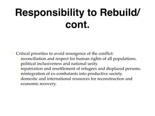 Responsibility to Rebuild/
cont.
• Critical priorities to avoid resurgence of the conflict:
– reconciliation and respect for human rights of all populations.
– political inclusiveness and national unity.
– repatriation and resettlement of refugees and displaced persons.
– reintegration of ex-combatants into productive society.
– domestic and international resources for reconstruction and
economic recovery.
 