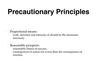 Precautionary Principles
• Proportional means:
– scale, duration and intensity of should be the minimum
necessary.
• Reasonable prospects:
– reasonable chance of success.
– consequences of action not worse than the consequences of
inaction.
 