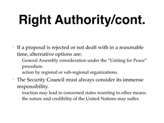 Right Authority/cont.
• If a proposal is rejected or not dealt with in a reasonable
time, alternative options are:
– General Assembly consideration under the “Uniting for Peace”
procedure.
– action by regional or sub-regional organizations.
• The Security Council must always consider its immense
responsibility.
– inaction may lead to concerned states resorting to other means.
– the nature and credibility of the United Nations may suffer.
 