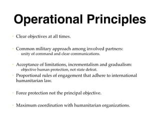 Operational Principles
• Clear objectives at all times.
• Common military approach among involved partners:
– unity of command and clear communications.
• Acceptance of limitations, incrementalism and gradualism:
– objective human protection, not state defeat.
• Proportional rules of engagement that adhere to international
humanitarian law.
• Force protection not the principal objective.
• Maximum coordination with humanitarian organizations.
 
