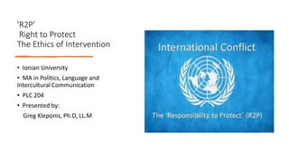 'R2P'
Right to Protect
The Ethics of Intervention
• Ionian University
• MA in Politics, Language and
Intercultural Communication
• PLC 204
• Presented by:
Greg Kleponis, Ph.D, LL.M
 