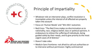 Principle of Impartiality
• Whatever role an intervener plays, conflict resolution is
incomplete unless the interest of all affected are properly
taken into account
• Focus on 'Human Needs' and "Win-Win' outcomes
• Red Cross- "The Red Cross makes no discrimination as to
nationality, race, religious belief, class or political opinions. It
endeavours to relieve the suffering of individuals, being
guided solely by their needs, and to give priority to the most
urgent cases of of distress"
• Doesn't take sides
• Medicin Sans Frontieres- not afraid to call out authorities or
to intervene without permission- highly controversial
 