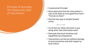 Principle of Mutuality
The Hippocratic Oath
of Intervention
• Fundamental Principle
• Must determine that the intervention is
seen to be likely to more good than harm.
"First do no Harm"
• Must be two way or double headed
arrow.
<--------->
• If not then its' likely intervener is just
doing what 'they themselves want
• Demands that local initiatives and
capabilities be empowered
• Interventions carried out without damage
to local economies and with respect to
local culture
 
