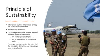 Principle of
Sustainability
• Interveners must be determined to 'stay
the course' or not intervene
• IRW Military Operations
• Exit strategies should be built on needs of
those on behalf of intervention
• Not public opinion at home
• Not in the interests of intervening
govts
• The longer interveners stay the more likely
the cumulative disruption and increasingly
seen as unwelcome
 