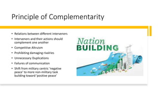 Principle of Complementarity
• Relations between different interveners
• Interveners and their actions should
complement one another
• Competitive Altruism
• Prohibiting damaging rivalries
• Unnecessary Duplications
• Failures of communication
• Shift from military centric 'negative
peace' to more non-military task
building toward 'positive peace'
 