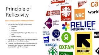 Principle of
Reflexivity
• Interveners need to look at themselves
• Motives
• Aims
• Interests
• What kind of advocacy to they pursue &
why
• What authority
• Interveners purposes must not be incompatible
with declared aim of intervention.
• Example - organizations that run to disasters to
raise their own profile or pull extra funding-
Incompatible with this principle
 