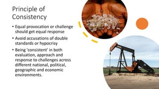 Principle of
Consistency
• Equal provocation or challenge
should get equal response
• Avoid accusations of double
standards or hypocrisy
• Being 'consistent' in both
evaluation, approach and
response to challenges across
different national, political,
geographic and economic
environments.
 