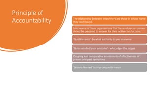 Principle of
Accountability The relationship between interveners and those in whose name
they claim to act.
Interveners or those organizations that they endorse or sponsor
should be prepared to answer for their motives and actions.
'Quo Warranto'- by what authority to you intervene
'Quis custodiet ipsos custodes' - who judges the judges
On-going and comparative assessments of effectiveness of
present and past operations
'Lessons-learned' to improve performance
 