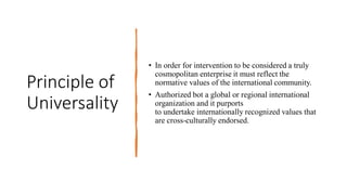 Principle of
Universality
• In order for intervention to be considered a truly
cosmopolitan enterprise it must reflect the
normative values of the international community.
• Authorized bot a global or regional international
organization and it purports
to undertake internationally recognized values that
are cross-culturally endorsed.
 