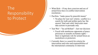 The
Responsibility
to Protect
• What Role – If any does coercion and use of
armed force have in conflict intervention
resolutions -
• Pacifists- "make peace by peaceful means"
• No place for 'just war' criteria –conflict is a
search for truth and neither party has 'the
answer' final and valid. Intervener must
take actions to persuade only
• 'Just War' - "Jus ad Bellum" - Just war decision
• Faced with murderous opponents of peace
processes or assaults on human rights –
there is legitimate role for armed forces as
neutralizers or protectors
• Currently there is a search for criteria for
intervention and roles and responsibilities of
the international community to intervene
 