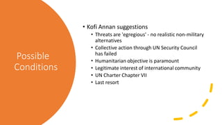 Possible
Conditions
• Kofi Annan suggestions
• Threats are 'egregious' - no realistic non-military
alternatives
• Collective action through UN Security Council
has failed
• Humanitarian objective is paramount
• Legitimate interest of international community
• UN Charter Chapter VII
• Last resort
 