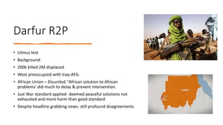 Darfur R2P
• Litmus test
• Background:
• 200k killed 2M displaced
• West preoccupied with Iraq-AFG.
• African Union – Disunited "African solution to African
problems' did much to delay & prevent intervention.
• Just War standard applied- deemed peaceful solutions not
exhausted and more harm than good standard
• Despite headline grabbing news- still profound disagreements
 