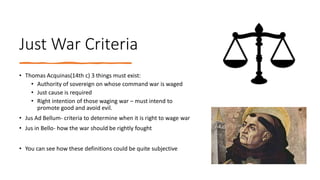 Just War Criteria
• Thomas Acquinas(14th c) 3 things must exist:
• Authority of sovereign on whose command war is waged
• Just cause is required
• Right intention of those waging war – must intend to
promote good and avoid evil.
• Jus Ad Bellum- criteria to determine when it is right to wage war
• Jus in Bello- how the war should be rightly fought
• You can see how these definitions could be quite subjective
 