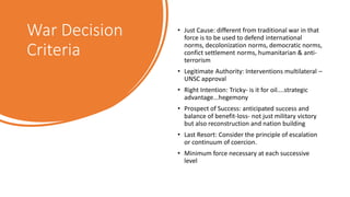 War Decision
Criteria
• Just Cause: different from traditional war in that
force is to be used to defend international
norms, decolonization norms, democratic norms,
confict settlement norms, humanitarian & anti-
terrorism
• Legitimate Authority: Interventions multilateral –
UNSC approval
• Right Intention: Tricky- is it for oil....strategic
advantage...hegemony
• Prospect of Success: anticipated success and
balance of benefit-loss- not just military victory
but also reconstruction and nation building
• Last Resort: Consider the principle of escalation
or continuum of coercion.
• Minimum force necessary at each successive
level
 