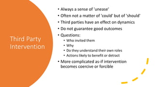 Third Party
Intervention
• Always a sense of 'unease'
• Often not a matter of 'could' but of 'should'
• Third parties have an effect on dynamics
• Do not guarantee good outcomes
• Questions:
• Who invited them
• Why
• Do they understand their own roles
• Actions likely to benefit or detract
• More complicated as-if intervention
becomes coercive or forcible
 