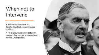 When not to
Intervene
• Refusal to intervene in
Czechoslovakia because it was a
conflict …..
• "in a faraway country between
people of whom we know nothing"
Neville Chamberlain.
 