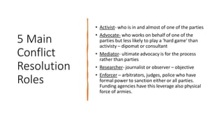 5 Main
Conflict
Resolution
Roles
• Activist- who is in and almost of one of the parties
• Advocate- who works on behalf of one of the
parties but less likely to play a 'hard game' than
activisty – dipomat or consultant
• Mediator- ultimate advocacy is for the process
rather than parties
• Researcher- journalist or observer – objective
• Enforcer – arbitrators, judges, police who have
formal power to sanction either or all parties.
Funding agencies have this leverage also physical
force of armies.
 