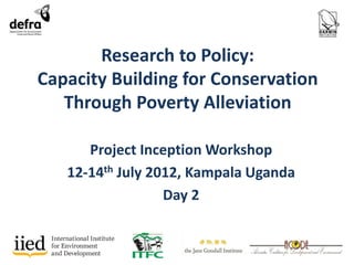 Research to Policy: 
Capacity Building for Conservation 
Through Poverty Alleviation 
Project Inception Workshop 
12-14th July 2012, Kampala Uganda 
Day 2 
 