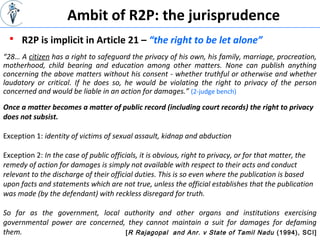 Ambit of R2P: the jurisprudence
“28… A citizen has a right to safeguard the privacy of his own, his family, marriage, procreation,
motherhood, child bearing and education among other matters. None can publish anything
concerning the above matters without his consent - whether truthful or otherwise and whether
laudatory or critical. If he does so, he would be violating the right to privacy of the person
concerned and would be liable in an action for damages.” (2-judge bench)
 R2P is implicit in Article 21 – “the right to be let alone”
Once a matter becomes a matter of public record (including court records) the right to privacy
does not subsist.
Exception 1: identity of victims of sexual assault, kidnap and abduction
Exception 2: In the case of public officials, it is obvious, right to privacy, or for that matter, the
remedy of action for damages is simply not available with respect to their acts and conduct
relevant to the discharge of their official duties. This is so even where the publication is based
upon facts and statements which are not true, unless the official establishes that the publication
was made (by the defendant) with reckless disregard for truth.
So far as the government, local authority and other organs and institutions exercising
governmental power are concerned, they cannot maintain a suit for damages for defaming
them. [R Rajagopal and Anr. v State of Tamil Nadu (1994), SCI]
 
