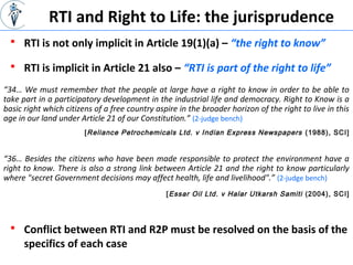 RTI and Right to Life: the jurisprudence
 RTI is not only implicit in Article 19(1)(a) – “the right to know”
[Reliance Petrochemicals Ltd. v Indian Express Newspapers (1988), SCI]
 RTI is implicit in Article 21 also – “RTI is part of the right to life”
“34… We must remember that the people at large have a right to know in order to be able to
take part in a participatory development in the industrial life and democracy. Right to Know is a
basic right which citizens of a free country aspire in the broader horizon of the right to live in this
age in our land under Article 21 of our Constitution.” (2-judge bench)
“36… Besides the citizens who have been made responsible to protect the environment have a
right to know. There is also a strong link between Article 21 and the right to know particularly
where "secret Government decisions may affect health, life and livelihood".” (2-judge bench)
[Essar Oil Ltd. v Halar Utkarsh Samiti (2004), SCI]
 Conflict between RTI and R2P must be resolved on the basis of the
specifics of each case
 