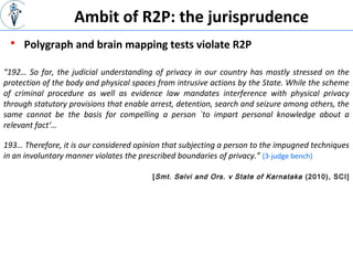 [Smt. Selvi and Ors. v State of Karnataka (2010), SCI]
“192… So far, the judicial understanding of privacy in our country has mostly stressed on the
protection of the body and physical spaces from intrusive actions by the State. While the scheme
of criminal procedure as well as evidence law mandates interference with physical privacy
through statutory provisions that enable arrest, detention, search and seizure among others, the
same cannot be the basis for compelling a person `to impart personal knowledge about a
relevant fact‘…
193… Therefore, it is our considered opinion that subjecting a person to the impugned techniques
in an involuntary manner violates the prescribed boundaries of privacy.” (3-judge bench)
 Polygraph and brain mapping tests violate R2P
Ambit of R2P: the jurisprudence
 