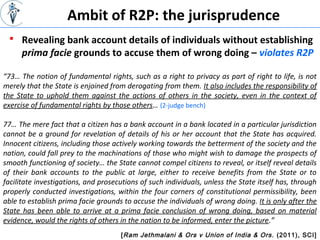 [Ram Jethmalani & Ors v Union of India & Ors. (2011), SCI]
“73… The notion of fundamental rights, such as a right to privacy as part of right to life, is not
merely that the State is enjoined from derogating from them. It also includes the responsibility of
the State to uphold them against the actions of others in the society, even in the context of
exercise of fundamental rights by those others… (2-judge bench)
77… The mere fact that a citizen has a bank account in a bank located in a particular jurisdiction
cannot be a ground for revelation of details of his or her account that the State has acquired.
Innocent citizens, including those actively working towards the betterment of the society and the
nation, could fall prey to the machinations of those who might wish to damage the prospects of
smooth functioning of society… the State cannot compel citizens to reveal, or itself reveal details
of their bank accounts to the public at large, either to receive benefits from the State or to
facilitate investigations, and prosecutions of such individuals, unless the State itself has, through
properly conducted investigations, within the four corners of constitutional permissibility, been
able to establish prima facie grounds to accuse the individuals of wrong doing. It is only after the
State has been able to arrive at a prima facie conclusion of wrong doing, based on material
evidence, would the rights of others in the nation to be informed, enter the picture.”
 Revealing bank account details of individuals without establishing
prima facie grounds to accuse them of wrong doing – violates R2P
Ambit of R2P: the jurisprudence
 