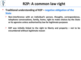  Traditional understanding of R2P – negative obligation of the
State
R2P: A common law right
 Non-interference with an individual’s person, thoughts, correspondence,
telephone conversations, family, home, right to make choices by the State
or its agencies unless authorised by law for legitimate purposes
 R2P was initially linked to the right to liberty and property – not to be
encumbered without legitimate reason
 