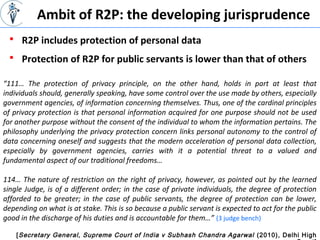 [Secretary General, Supreme Court of India v Subhash Chandra Agarwal (2010), Delhi High
“111… The protection of privacy principle, on the other hand, holds in part at least that
individuals should, generally speaking, have some control over the use made by others, especially
government agencies, of information concerning themselves. Thus, one of the cardinal principles
of privacy protection is that personal information acquired for one purpose should not be used
for another purpose without the consent of the individual to whom the information pertains. The
philosophy underlying the privacy protection concern links personal autonomy to the control of
data concerning oneself and suggests that the modern acceleration of personal data collection,
especially by government agencies, carries with it a potential threat to a valued and
fundamental aspect of our traditional freedoms…
114… The nature of restriction on the right of privacy, however, as pointed out by the learned
single Judge, is of a different order; in the case of private individuals, the degree of protection
afforded to be greater; in the case of public servants, the degree of protection can be lower,
depending on what is at stake. This is so because a public servant is expected to act for the public
good in the discharge of his duties and is accountable for them…” (3 judge bench)
 R2P includes protection of personal data
Ambit of R2P: the developing jurisprudence
 Protection of R2P for public servants is lower than that of others
 