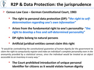 “It would be contradicting the constitutional guarantee of human dignity for the government to
claim the right to compulsorily register and index an individual’s complete personality even in the
anonymity provided by a statistical census, since the individual would be treated as an object
accessible to an inventory in every way.”
R2P & Data Protection: the jurisprudence
 The right to personal data protection (DP): “the right to self-
determination regarding one’s own information”
 Census Law Case – German Constitutional Court, 1983
 Arises from the fundamental right to one’s personality- “the
right to develop a free and self-determined personality”
 DP rights belong to natural persons
 Artificial juridical entities cannot claim this right
 The Court prohibited introduction of unique personal
identifier for citizens as it would violate human dignity
 