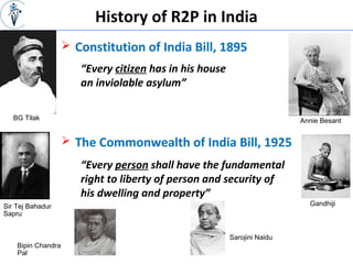 History of R2P in India
 Constitution of India Bill, 1895
BG Tilak Annie Besant
“Every citizen has in his house
an inviolable asylum”
 The Commonwealth of India Bill, 1925
“Every person shall have the fundamental
right to liberty of person and security of
his dwelling and property”
Sir Tej Bahadur
Sapru
Bipin Chandra
Pal
Sarojini Naidu
Gandhiji
 