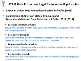 R2P & Data Protection: Legal frameworks & principles
 European Union: Data Protection Directive 95/46/EC (1995)
 Organisation of American States: Principles and
Recommendations on Data Protection – AG/Res. 2514 (2011)
 Collection limitation principle:
Collect personal data with the knowledge and consent of the subject, within limits
and using lawful means
 Data quality principle:
Collect personal data as is relevant for the purposes of use and to the extent
necessary. Data must be accurate, up to date and complete
 Purpose specification principle:
Purpose of data collection must be specified at the time of collection. Change of
purpose must be notified promptly.
 Use limitation principle:
Personal data is not to be disclosed except with the consent of the data subject or
the authority of law
 