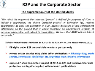 R2P and the Corporate Sector
“We reject the argument that because “person” is defined for purposes of FOIA to
include a corporation, the phrase “personal privacy” in Exemption 7(C) reaches
corporations as well. The protection in FOIA against disclosure of law enforcement
information on the ground that it would constitute an unwarranted invasion of
personal privacy does not extend to corporations. We trust that AT&T will not take it
personally.”
The Supreme Court of the United States
(Federal Communications Commission et. al. v AT&T Inc et. al. No. 09-1279, decided March 1, 2011)
 DP rights under R2P are available to natural persons only
 Private sector entities may claim other exemptions – fiduciary duty, trade
secrets, commercial confidence etc. to protect their sensitive information
 Justice A P Shah Committee’s report of 2012 on R2P and framework for data
protection law is gathering dust without much public debate
 