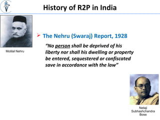 History of R2P in India
 The Nehru (Swaraj) Report, 1928
Motilal Nehru
Netaji
Subhashchandra
Bose
“No person shall be deprived of his
liberty nor shall his dwelling or property
be entered, sequestered or confiscated
save in accordance with the law”
 
