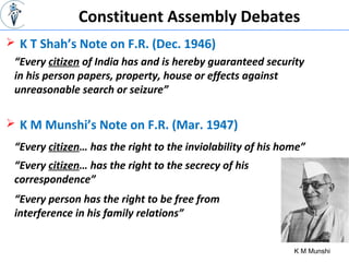 Constituent Assembly Debates
 K T Shah’s Note on F.R. (Dec. 1946)
K M Munshi
“Every citizen of India has and is hereby guaranteed security
in his person papers, property, house or effects against
unreasonable search or seizure”
 K M Munshi’s Note on F.R. (Mar. 1947)
“Every citizen… has the right to the inviolability of his home”
“Every citizen… has the right to the secrecy of his
correspondence”
“Every person has the right to be free from
interference in his family relations”
 