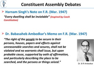 Constituent Assembly Debates
 Harnam Singh’s Note on F.R. (Mar. 1947)
Dr. B R Ambedkar
“Every dwelling shall be inviolable” (inspired by Czech
Constitution)
 Dr. Babasaheb Ambedkar’s Memo on F.R. (Mar. 1947)
“The right of the people to be secure in their
persons, houses, papers and effects against
unreasonable searches and sezures, shall not be
violated and no warrants shall issue, but upon
probable cause, supported by oath of affirmation,
and particularly describing the place to be
searched, and the persons or things seized.”
 
