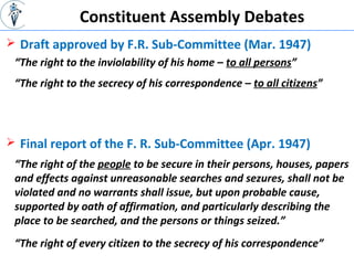 Constituent Assembly Debates
 Draft approved by F.R. Sub-Committee (Mar. 1947)
“The right to the inviolability of his home – to all persons”
 Final report of the F. R. Sub-Committee (Apr. 1947)
“The right to the secrecy of his correspondence – to all citizens”
“The right of the people to be secure in their persons, houses, papers
and effects against unreasonable searches and sezures, shall not be
violated and no warrants shall issue, but upon probable cause,
supported by oath of affirmation, and particularly describing the
place to be searched, and the persons or things seized.”
“The right of every citizen to the secrecy of his correspondence”
 