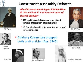 Constituent Assembly Debates
Alladi Krishnaswami Ayyar, K M Panikkar
& CA’s adviser Sir B N Rau sent notes of
dissent because -
Sir B N RauA K Ayyar
 R2P could impede law enforcement and
criminal prosecution of conspirators
 US Constitution did not guarantee secrecy of
correspondence
Sardar
Panikkar
 Advisory Committee dropped
both draft articles (Apr. 1947)
Sardar Patel
G B Pant Jayant Kripalani C Rajagopalachari
 