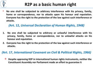 R2P as a basic human right
 No one shall be subjected to arbitrary interference with his privacy, family,
home or correspondence, nor to attacks upon his honour and reputation.
Everyone has the right to the protection of the law against such interference or
attacks.
(Art. 12, Universal Declaration of Human Rights, 1948)
1. No one shall be subjected to arbitrary or unlawful interference with his
privacy, family, home or correspondence, nor to unlawful attacks on his
honour and reputation.
2. Everyone has the right to the protection of the law against such interference or
attacks.
(Art. 17, International Covenant on Civil & Political Rights, 1966)
 Despite approving R2P in international human rights instruments, neither the
Constituent Assembly nor Parliament made an effort to guarantee it
 