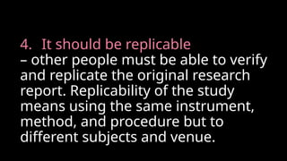 4. It should be replicable
– other people must be able to verify
and replicate the original research
report. Replicability of the study
means using the same instrument,
method, and procedure but to
different subjects and venue.
 