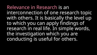 Relevance in Research is an
interconnection of one research topic
with others. It is basically the level up
to which you can apply findings of
research in real life. In simple words,
the investigation which you are
conducting is useful for others.
 