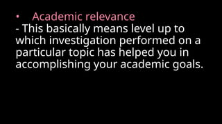 • Academic relevance
- This basically means level up to
which investigation performed on a
particular topic has helped you in
accomplishing your academic goals.
 