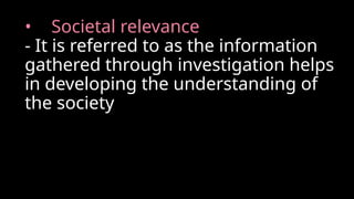 • Societal relevance
- It is referred to as the information
gathered through investigation helps
in developing the understanding of
the society
 