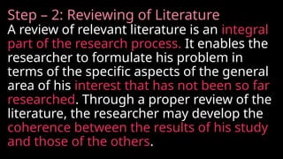 Step – 2: Reviewing of Literature
A review of relevant literature is an integral
part of the research process. It enables the
researcher to formulate his problem in
terms of the specific aspects of the general
area of his interest that has not been so far
researched. Through a proper review of the
literature, the researcher may develop the
coherence between the results of his study
and those of the others.
 