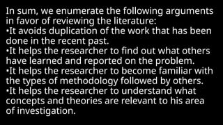 In sum, we enumerate the following arguments
in favor of reviewing the literature:
•It avoids duplication of the work that has been
done in the recent past.
•It helps the researcher to find out what others
have learned and reported on the problem.
•It helps the researcher to become familiar with
the types of methodology followed by others.
•It helps the researcher to understand what
concepts and theories are relevant to his area
of investigation.
 