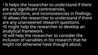 • It helps the researcher to understand if there
are any significant controversies,
contradictions, and inconsistencies in findings.
•It allows the researcher to understand if there
are any unanswered research questions.
•It might help the researcher to develop an
analytical framework.
•It will help the researcher to consider the
inclusion of variables in his research that he
might not otherwise have thought about.
 