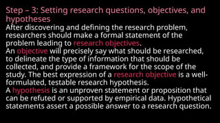 Step – 3: Setting research questions, objectives, and
hypotheses
After discovering and defining the research problem,
researchers should make a formal statement of the
problem leading to research objectives.
An objective will precisely say what should be researched,
to delineate the type of information that should be
collected, and provide a framework for the scope of the
study. The best expression of a research objective is a well-
formulated, testable research hypothesis.
A hypothesis is an unproven statement or proposition that
can be refuted or supported by empirical data. Hypothetical
statements assert a possible answer to a research question.
 