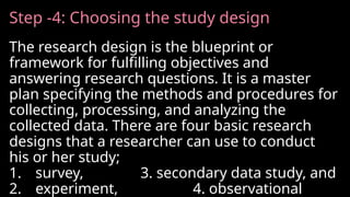 Step -4: Choosing the study design
The research design is the blueprint or
framework for fulfilling objectives and
answering research questions. It is a master
plan specifying the methods and procedures for
collecting, processing, and analyzing the
collected data. There are four basic research
designs that a researcher can use to conduct
his or her study;
1. survey, 3. secondary data study, and
2. experiment, 4. observational
 