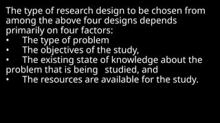 The type of research design to be chosen from
among the above four designs depends
primarily on four factors:
• The type of problem
• The objectives of the study,
• The existing state of knowledge about the
problem that is being studied, and
• The resources are available for the study.
 