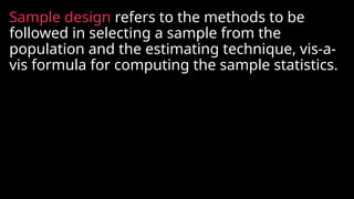 Sample design refers to the methods to be
followed in selecting a sample from the
population and the estimating technique, vis-a-
vis formula for computing the sample statistics.
 